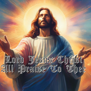 Lord Jesus Christ All Praise To Thee